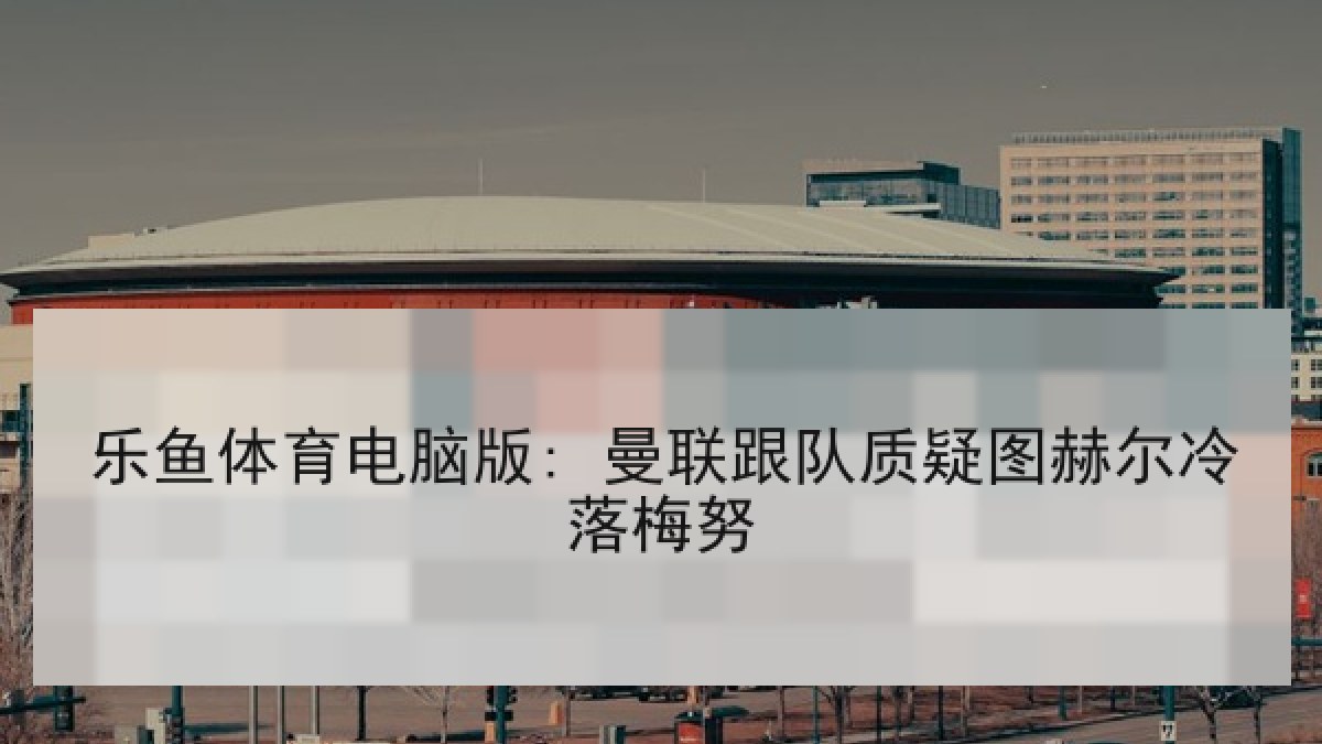 乐鱼体育电脑版: 曼联跟队质疑图赫尔冷落梅努 乐鱼体育电脑版: 曼联跟队质疑图赫尔冷落梅努